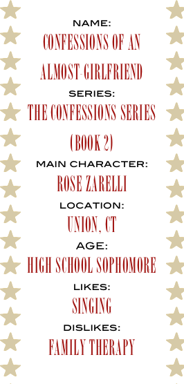 name:
CONFESSIONS OF AN 
ALMOST-GIRLFRIEND
series:
the confessions series
(book 2)
main character:
ROSE ZARELLI
location:
UNION, CT
AGE:
HIGH SCHOOL SOPHOMORE
likes:
SINGING
dislikes:
family therapy
