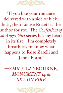 ￼

“If you like your romance delivered with a side of kick-butt, then Louise Rozett is the author for you. The Confessions of an Angry Girl series has my heart in its fist—I’m completely breathless to know what happens to Rose Zarelli and Jamie Forta.”

—EMMY Laybourne,
MONUMENT 14 &
SKY ON FIRE

￼